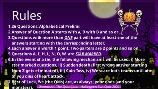 1.26 Questions, Alphabetical Prelims
2.Answer of Question A starts with A, B with B and so on.
3.Questions with more than ONE part will have at least one of the
answers starting with the corresponding letter.
4.Each answer is worth 1 point. Two-parters are 2 points and so on.
5.Questions A, E, H, L, N, O, W are STAR MARKED.
6.In the event of a tie, the following mechanisms will be used: i) More
star marked questions, ii) Sudden death (first wrong answer starting
from Z gets eliminated), iii) Coin Toss, iv) We scare both teams until one
of you dies of heart attack.
7.Best of Luck, We (the QMs) are, as always, your gods (and your
monsters). Shemushi : The Quiz Club | Halloween Fun Quiz 2025
Rules
 