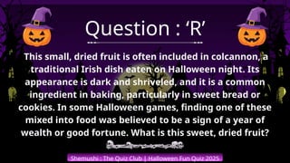 Shemushi : The Quiz Club | Halloween Fun Quiz 2025
Question : ‘R’
This small, dried fruit is often included in colcannon, a
traditional Irish dish eaten on Halloween night. Its
appearance is dark and shriveled, and it is a common
ingredient in baking, particularly in sweet bread or
cookies. In some Halloween games, finding one of these
mixed into food was believed to be a sign of a year of
wealth or good fortune. What is this sweet, dried fruit?
 