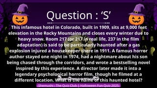 Shemushi : The Quiz Club | Halloween Fun Quiz 2025
Question : ‘S’
This infamous hotel in Colorado, built in 1909, sits at 9,000 feet
elevation in the Rocky Mountains and closes every winter due to
heavy snow. Room 217 (or 217 in real life, 237 in the film
adaptation) is said to be particularly haunted after a gas
explosion injured a housekeeper there in 1911. A famous horror
author stayed one night in 1974, had a nightmare about his son
being chased through the corridors, and wrote a bestselling novel
inspired by this experience. A director later made it into a
legendary psychological horror film, though he filmed at a
different location. What is the name of this haunted hotel?
 