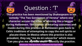 Shemushi : The Quiz Club | Halloween Fun Quiz 2025
Question : ‘T’
This practice has been mentioned by Shakespeare in his
comedy "The Two Gentlemen of Verona" where one
character accuse the other of whining like a beggar
during Halloween. The custom of wearing costumes and
masks during this practice at Halloween goes back to
Celtic traditions of attempting to copy the evil spirits or
placate them. In Mexico where this practice is also
prevalent, they say "me da mi calaverita" which means
"Can you give me my little skull?" Identify the practice.
 