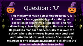 Shemushi : The Quiz Club | Halloween Fun Quiz 2025
Question : ‘U’
This Ministry of Magic Senior Undersecretary is
known for her aggressively pink clothing, her
collection of decorative kitten plates, and her
disturbingly cheerful demeanor. She was sent to
Hogwarts to monitor and eventually take over the
school, where she enforced increasingly cruel and
authoritarian educational decrees. She is widely
regarded as one of the most detestable villains in the
series. Who is this character?
 