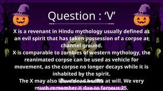 Shemushi : The Quiz Club | Halloween Fun Quiz 2025
Question : ‘V’
X is a revenant in Hindu mythology usually defined as
an evil spirit that has taken possession of a corpse at
channel ground.
X is comparable to zombies of western mythology, the
reanimated corpse can be used as vehicle for
movement, as the corpse no longer decays while it is
inhabited by the spirit.
The X may also leave dead bodies at will. We very
much remember X due to famous 25.
 