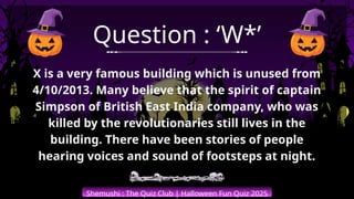 Shemushi : The Quiz Club | Halloween Fun Quiz 2025
Question : ‘W*’
X is a very famous building which is unused from
4/10/2013. Many believe that the spirit of captain
Simpson of British East India company, who was
killed by the revolutionaries still lives in the
building. There have been stories of people
hearing voices and sound of footsteps at night.
 