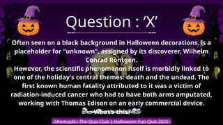 Shemushi : The Quiz Club | Halloween Fun Quiz 2025
Question : ‘X’
Often seen on a black background in Halloween decorations, is a
placeholder for "unknown", assigned by its discoverer, Wilhelm
Conrad Röntgen.
However, the scientific phenomenon itself is morbidly linked to
one of the holiday's central themes: death and the undead. The
first known human fatality attributed to it was a victim of
radiation-induced cancer who had to have both arms amputated,
working with Thomas Edison on an early commercial device.
What’s this?
 