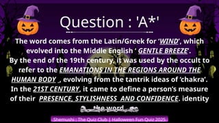 The word comes from the Latin/Greek for ‘WIND’, which
evolved into the Middle English ‘ GENTLE BREEZE’.
By the end of the 19th century, it was used by the occult to
refer to the EMANATIONS IN THE REGIONS AROUND THE
HUMAN BODY , evolving from the tantrik ideas of ‘chakra’.
In the 21ST CENTURY, it came to define a person’s measure
of their PRESENCE, STYLISHNESS AND CONFIDENCE. identity
the word.
Shemushi : The Quiz Club | Halloween Fun Quiz 2025
Question : 'A*'
 