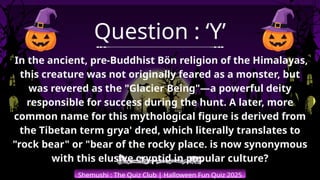 Shemushi : The Quiz Club | Halloween Fun Quiz 2025
Question : ‘Y’
In the ancient, pre-Buddhist Bön religion of the Himalayas,
this creature was not originally feared as a monster, but
was revered as the "Glacier Being"—a powerful deity
responsible for success during the hunt. A later, more
common name for this mythological figure is derived from
the Tibetan term grya' dred, which literally translates to
"rock bear" or "bear of the rocky place. is now synonymous
with this elusive cryptid in popular culture?
 