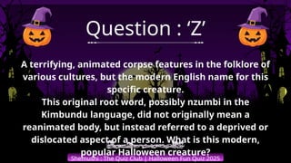 Shemushi : The Quiz Club | Halloween Fun Quiz 2025
Question : ‘Z’
A terrifying, animated corpse features in the folklore of
various cultures, but the modern English name for this
specific creature.
This original root word, possibly nzumbi in the
Kimbundu language, did not originally mean a
reanimated body, but instead referred to a deprived or
dislocated aspect of a person. What is this modern,
popular Halloween creature?
 