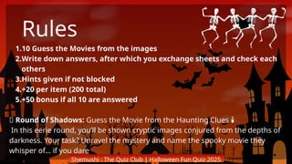 Shemushi : The Quiz Club | Halloween Fun Quiz 2025
1.10 Guess the Movies from the images
2.Write down answers, after which you exchange sheets and check each
others
3.Hints given if not blocked
4.+20 per item (200 total)
5.+50 bonus if all 10 are answered
🎃 Round of Shadows: Guess the Movie from the Haunting Clues
️ 🕯️
In this eerie round, you’ll be shown cryptic images conjured from the depths of
darkness. Your task? Unravel the mystery and name the spooky movie they
whisper of… if you dare
Rules
 