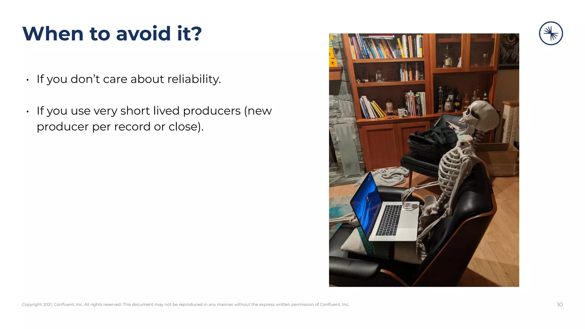 Copyright 2021, Conﬂuent, Inc. All rights reserved. This document may not be reproduced in any manner without the express written permission of Conﬂuent, Inc.
When to avoid it?
• If you don’t care about reliability.
• If you use very short lived producers (new
producer per record or close).
10
 