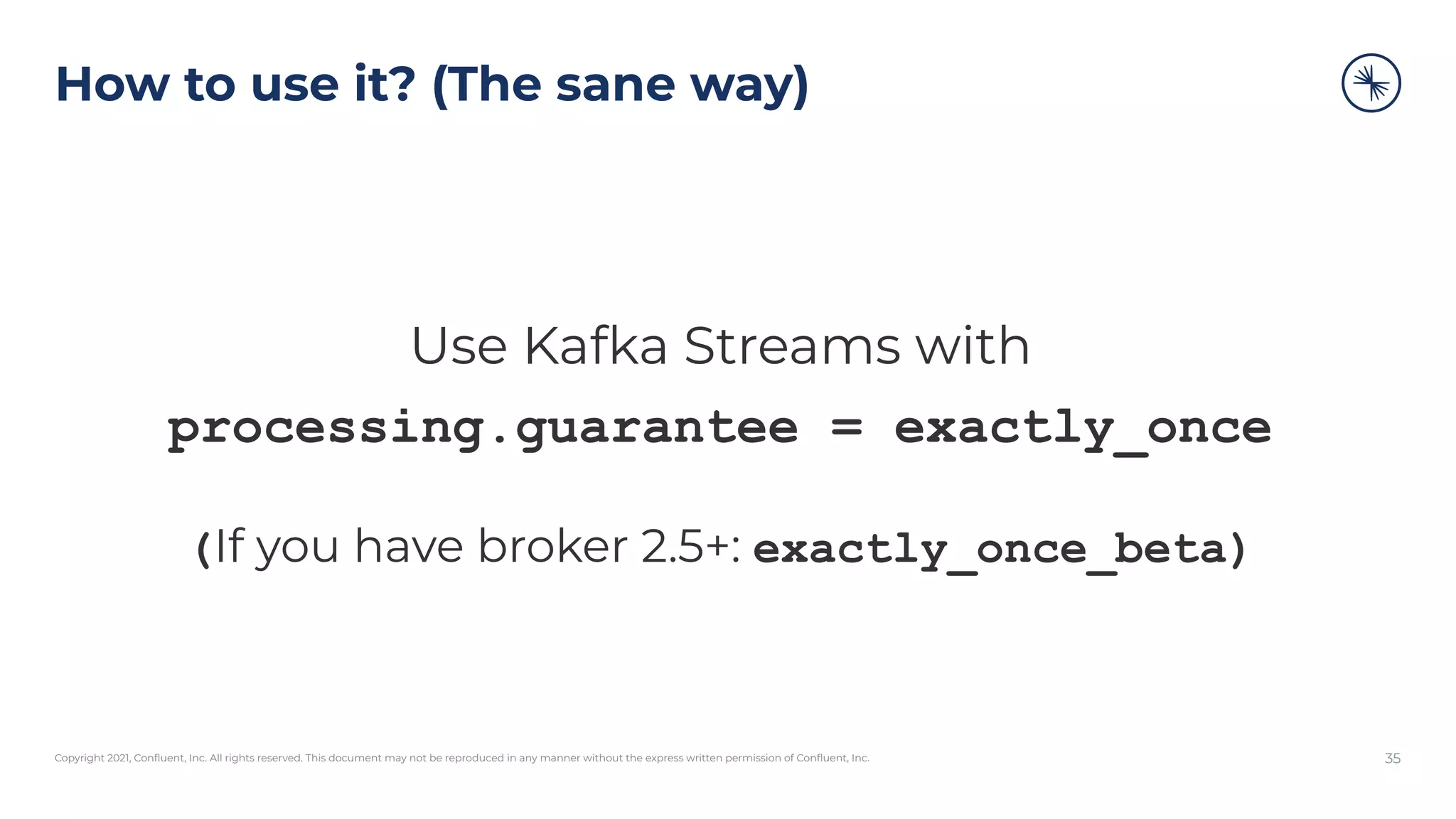 Copyright 2021, Conﬂuent, Inc. All rights reserved. This document may not be reproduced in any manner without the express written permission of Conﬂuent, Inc.
How to use it? (The sane way)
Use Kafka Streams with
processing.guarantee = exactly_once
(If you have broker 2.5+: exactly_once_beta)
35
 