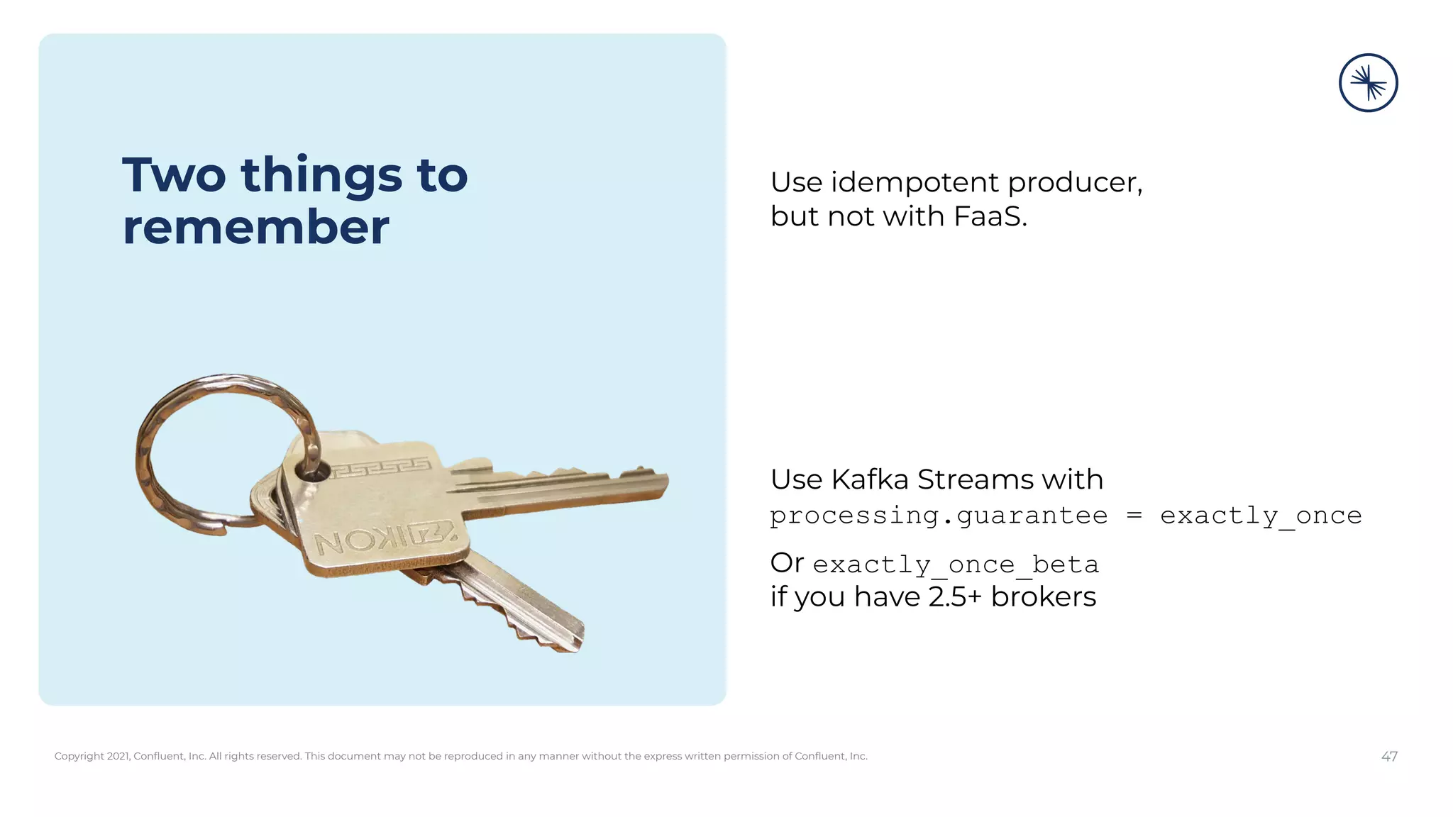 Copyright 2021, Conﬂuent, Inc. All rights reserved. This document may not be reproduced in any manner without the express written permission of Conﬂuent, Inc. 47
Two things to
remember
Use idempotent producer,
but not with FaaS.
Use Kafka Streams with
processing.guarantee = exactly_once
Or exactly_once_beta
if you have 2.5+ brokers
 