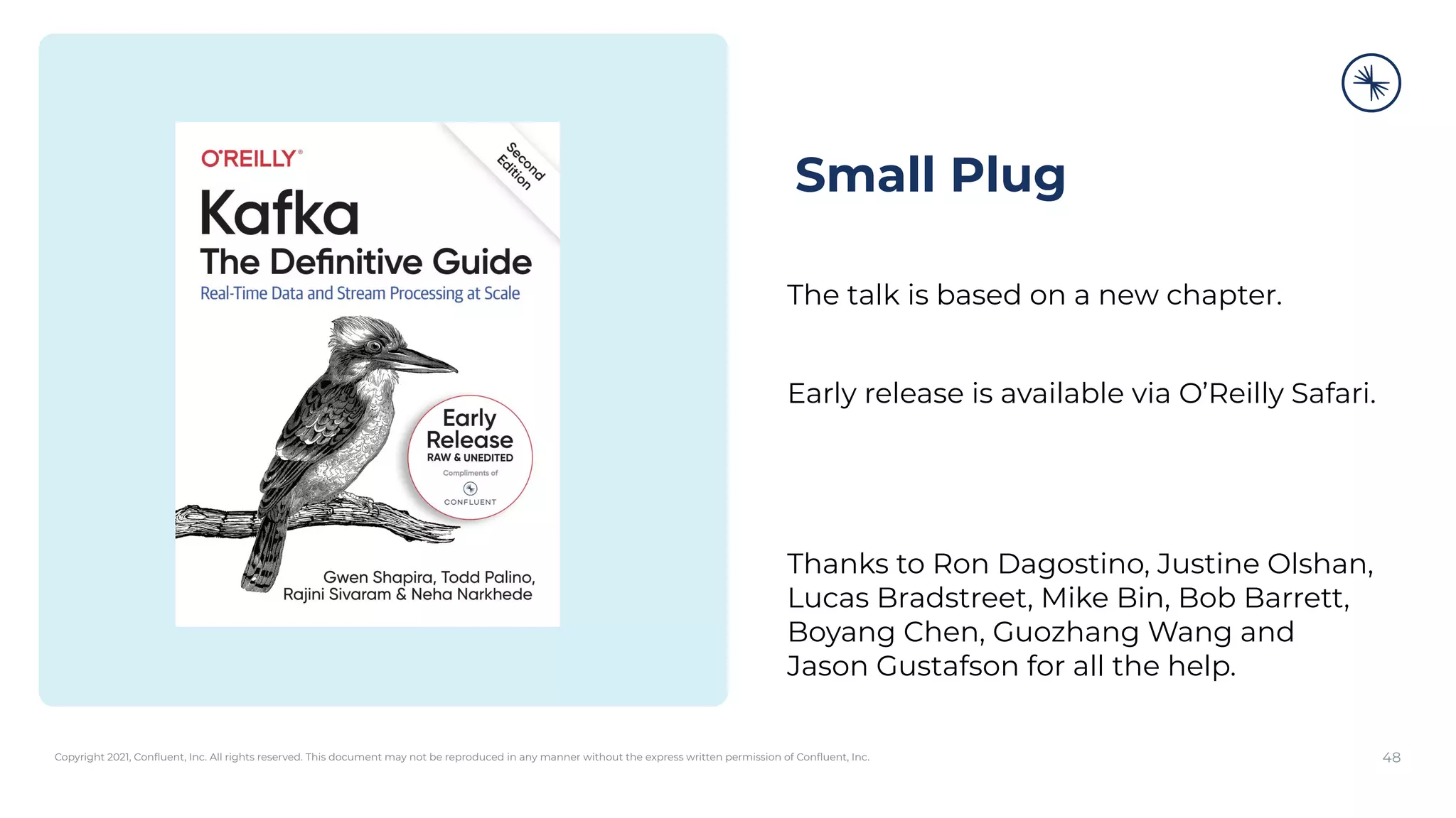 Copyright 2021, Conﬂuent, Inc. All rights reserved. This document may not be reproduced in any manner without the express written permission of Conﬂuent, Inc. 48
Small Plug
The talk is based on a new chapter.
Early release is available via O’Reilly Safari.
Thanks to Ron Dagostino, Justine Olshan,
Lucas Bradstreet, Mike Bin, Bob Barrett,
Boyang Chen, Guozhang Wang and
Jason Gustafson for all the help.
 