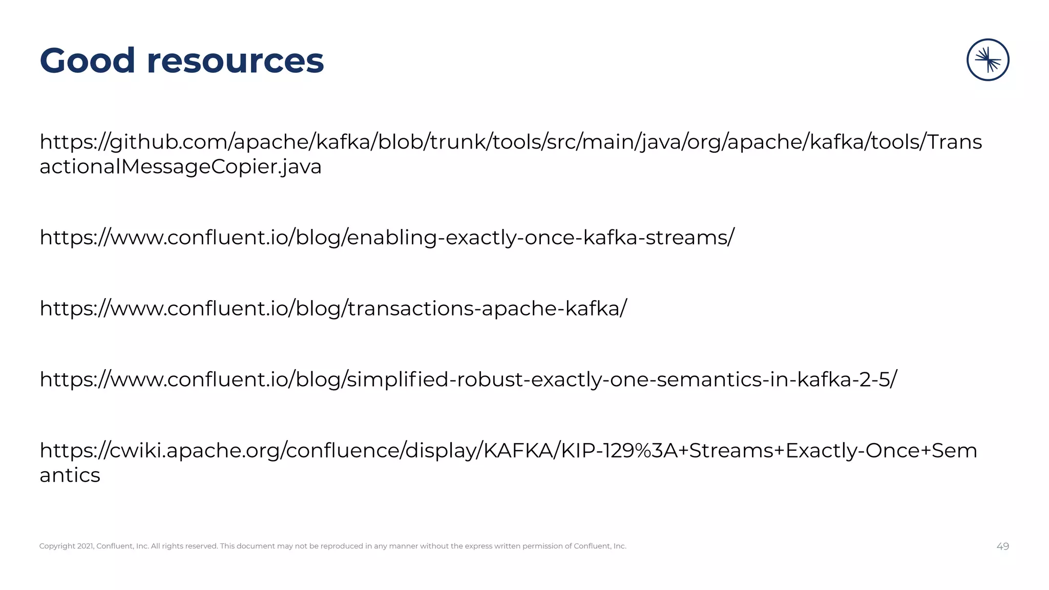 Copyright 2021, Conﬂuent, Inc. All rights reserved. This document may not be reproduced in any manner without the express written permission of Conﬂuent, Inc.
Good resources
https://github.com/apache/kafka/blob/trunk/tools/src/main/java/org/apache/kafka/tools/Trans
actionalMessageCopier.java
https://www.conﬂuent.io/blog/enabling-exactly-once-kafka-streams/
https://www.conﬂuent.io/blog/transactions-apache-kafka/
https://www.conﬂuent.io/blog/simpliﬁed-robust-exactly-one-semantics-in-kafka-2-5/
https://cwiki.apache.org/conﬂuence/display/KAFKA/KIP-129%3A+Streams+Exactly-Once+Sem
antics
49
 