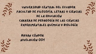 UNIVERSIDAD CENTRAL DEL ECUADOR
FACULTAD DE FILOSOFÍA, LETRAS Y CIENCIAS
DE LA EDUCACIÓN
CARRERA DE PEDAGOGÍA DE LAS CIENCIAS
EXPERIMENTALES QUÍMICA Y BIOLOGÍA
BRYAN CÓNDOR
NIVELACIÓN 001
 