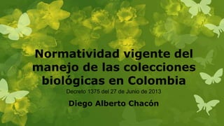Normatividad vigente del
manejo de las colecciones
biológicas en Colombia
Diego Alberto Chacón
Decreto 1375 del 27 de Junio de 2013
 