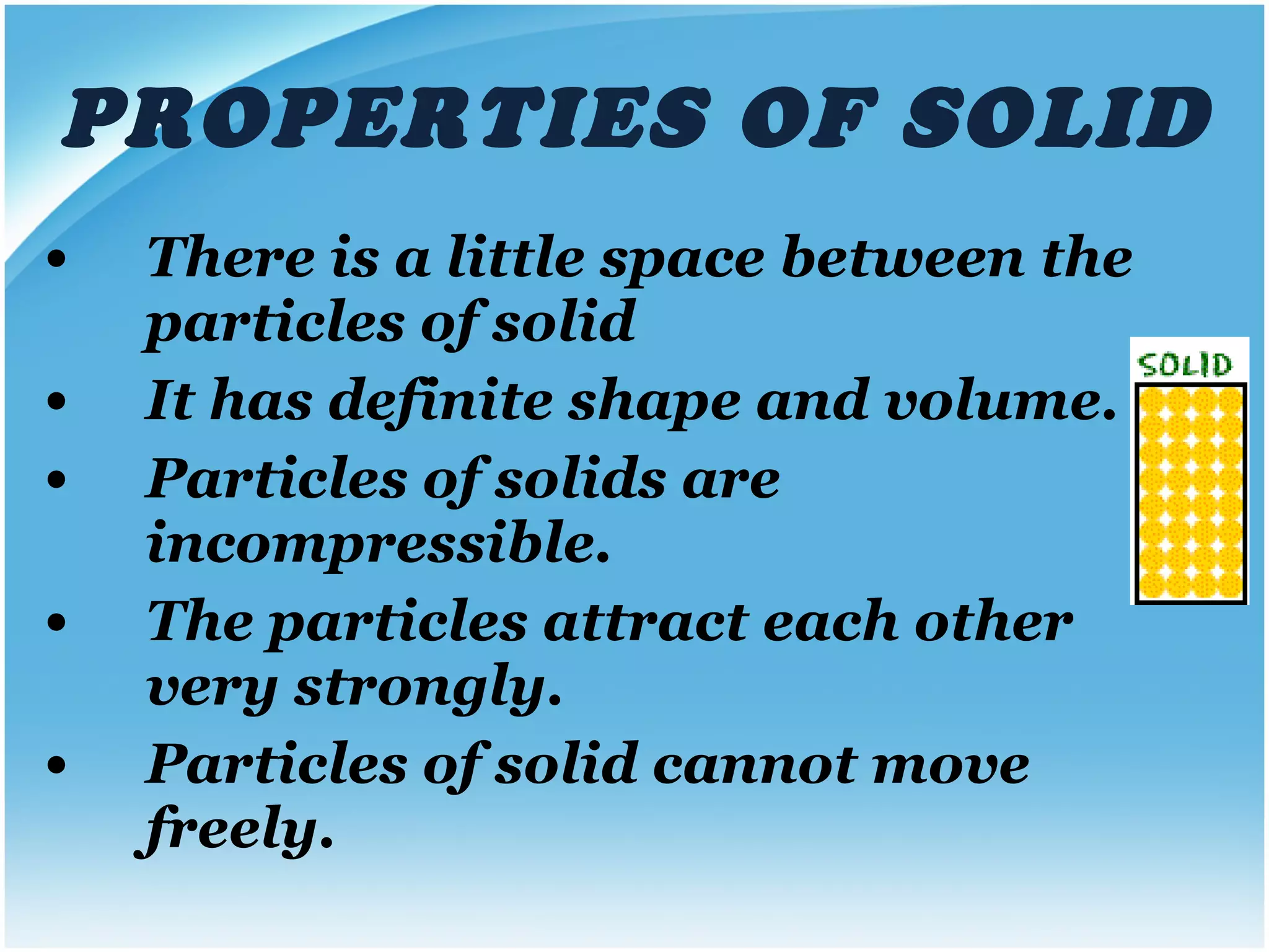 PROPERTIES OF SOLID There is a little space between the particles of solid It has definite shape and volume. Particles of solids are incompressible. The particles attract each other very strongly. Particles of solid cannot move freely. 