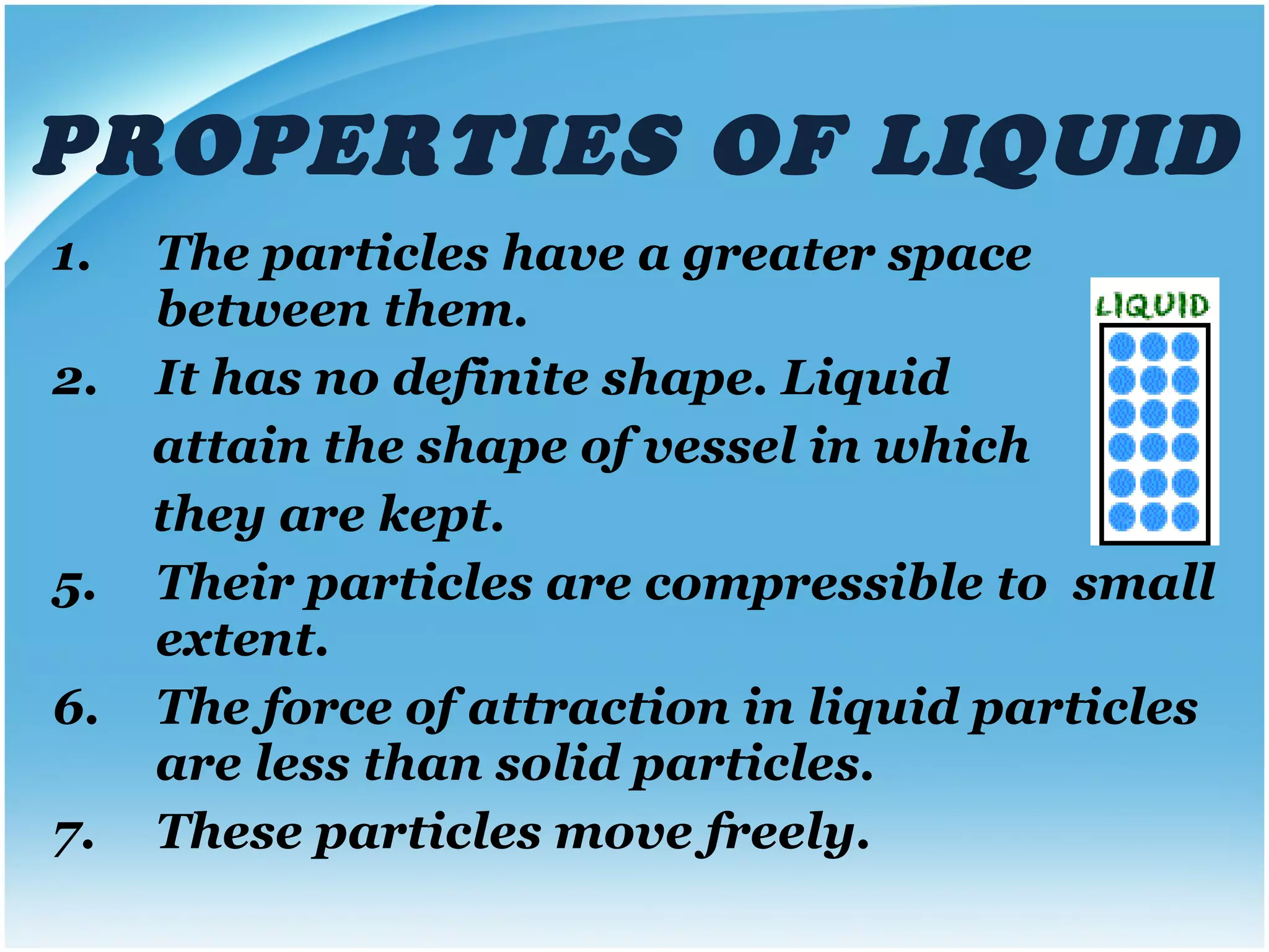 PROPERTIES OF LIQUID The particles have a greater space between them. It has no definite shape. Liquid  attain the shape of vessel in which  they are kept. Their particles are compressible to  small extent.  The force of attraction in liquid particles are less than solid particles. These particles move freely. 