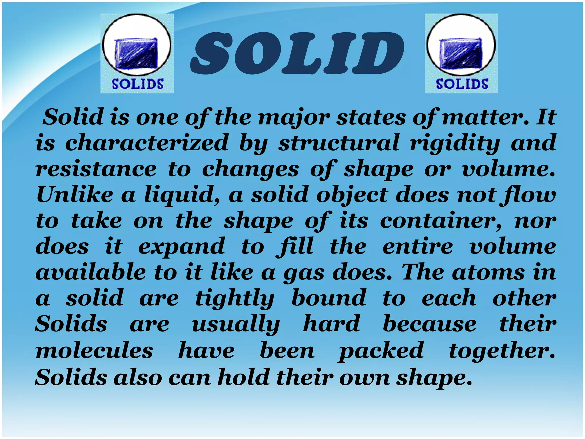 SOLID Solid is one of the major states of matter. It is characterized by structural rigidity and resistance to changes of shape or volume. Unlike a liquid, a solid object does not flow to take on the shape of its container, nor does it expand to fill the entire volume available to it like a gas does. The atoms in a solid are tightly bound to each other Solids are usually hard because their molecules have been packed together.   Solids also can hold their own shape. 