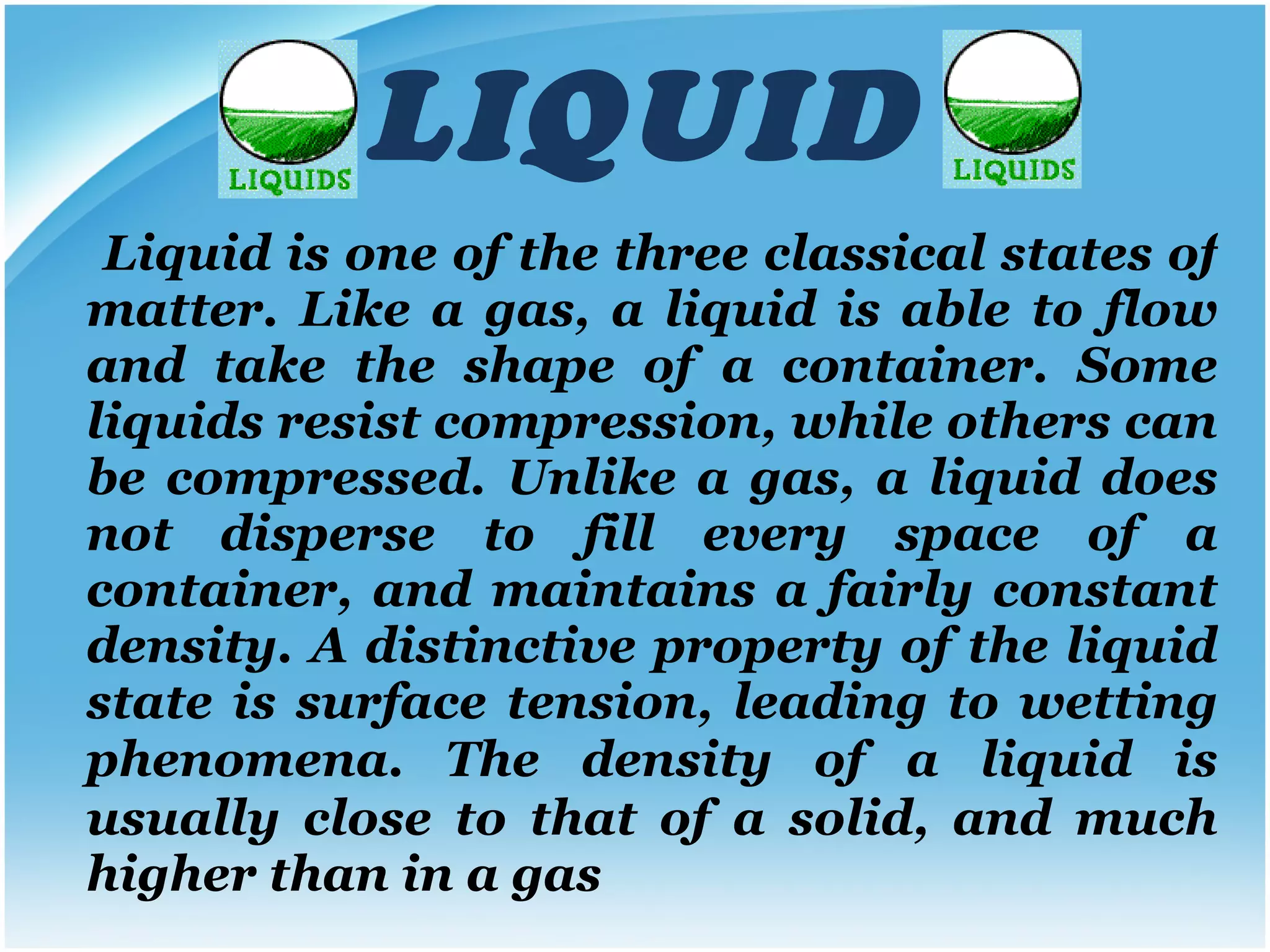 LIQUID Liquid is one of the three classical states of matter. Like a gas, a liquid is able to flow and take the shape of a container. Some liquids resist compression, while others can be compressed. Unlike a gas, a liquid does not disperse to fill every space of a container, and maintains a fairly constant density. A distinctive property of the liquid state is surface tension, leading to wetting phenomena.   The density of a liquid is usually close to that of a solid, and much higher than in a gas 