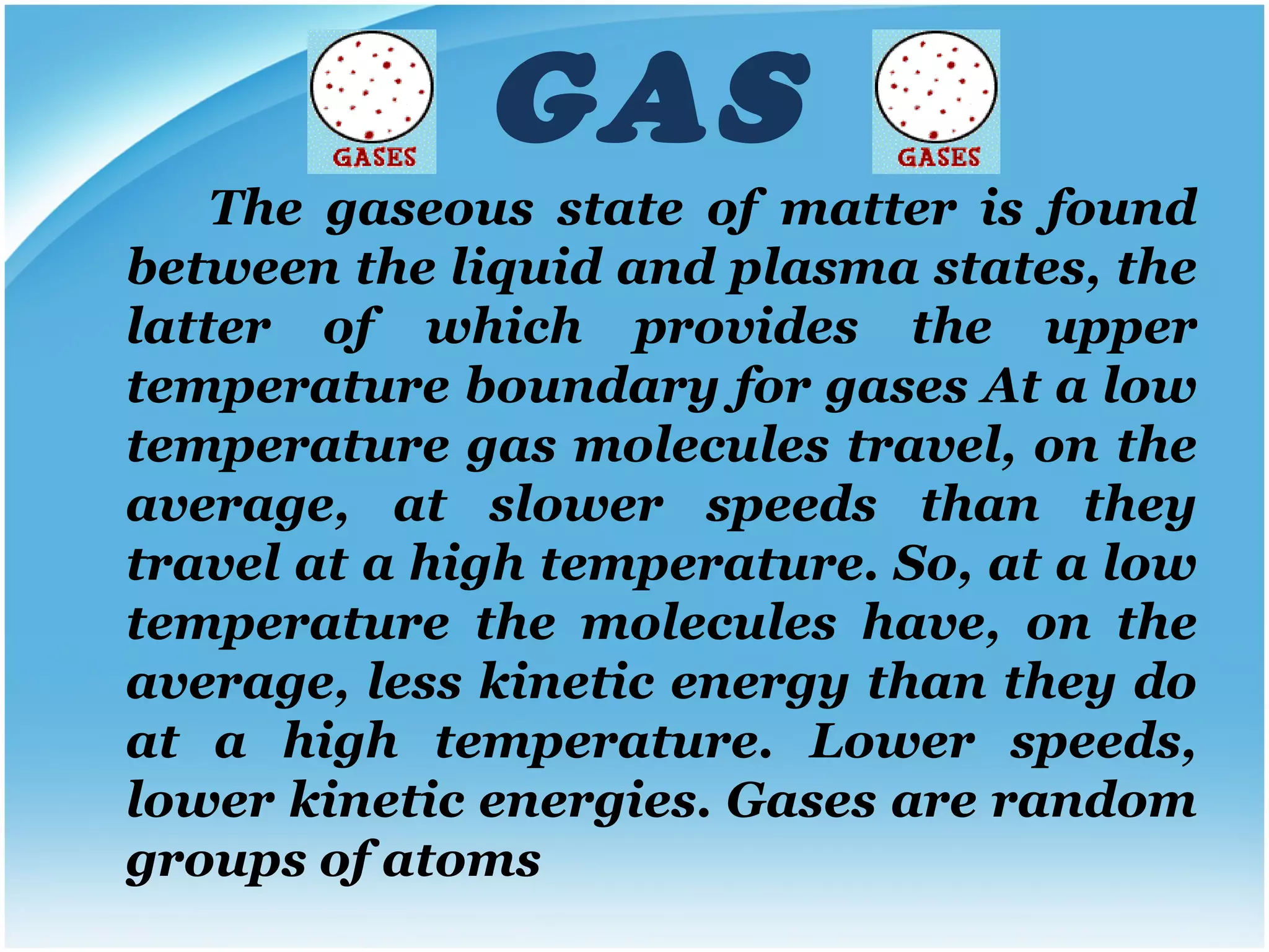 GAS The gaseous state of matter is found between the liquid and plasma states, the latter of which provides the upper temperature boundary for gases At a low temperature gas molecules travel, on the average, at slower speeds than they travel at a high temperature. So, at a low temperature the molecules have, on the average, less kinetic energy than they do at a high temperature. Lower speeds, lower kinetic energies.   Gases are random groups of atoms 