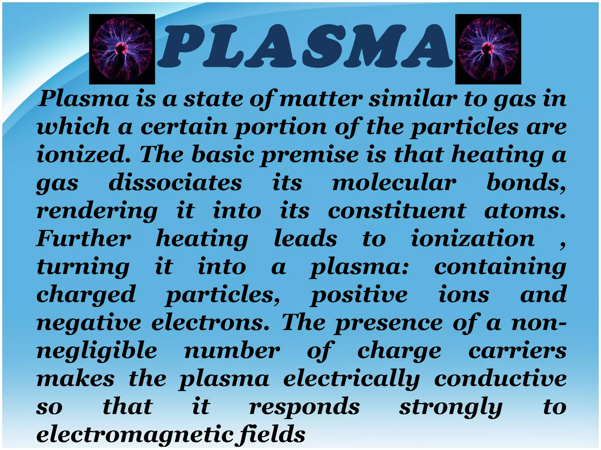 PLASMA Plasma is a state of matter similar to gas in which a certain portion of the particles are ionized. The basic premise is that heating a gas dissociates its molecular bonds, rendering it into its constituent atoms. Further heating leads to ionization , turning it into a plasma: containing charged particles, positive ions and negative electrons.   The presence of a non-negligible number of charge carriers makes the plasma electrically conductive so that it responds strongly to electromagnetic fields 
