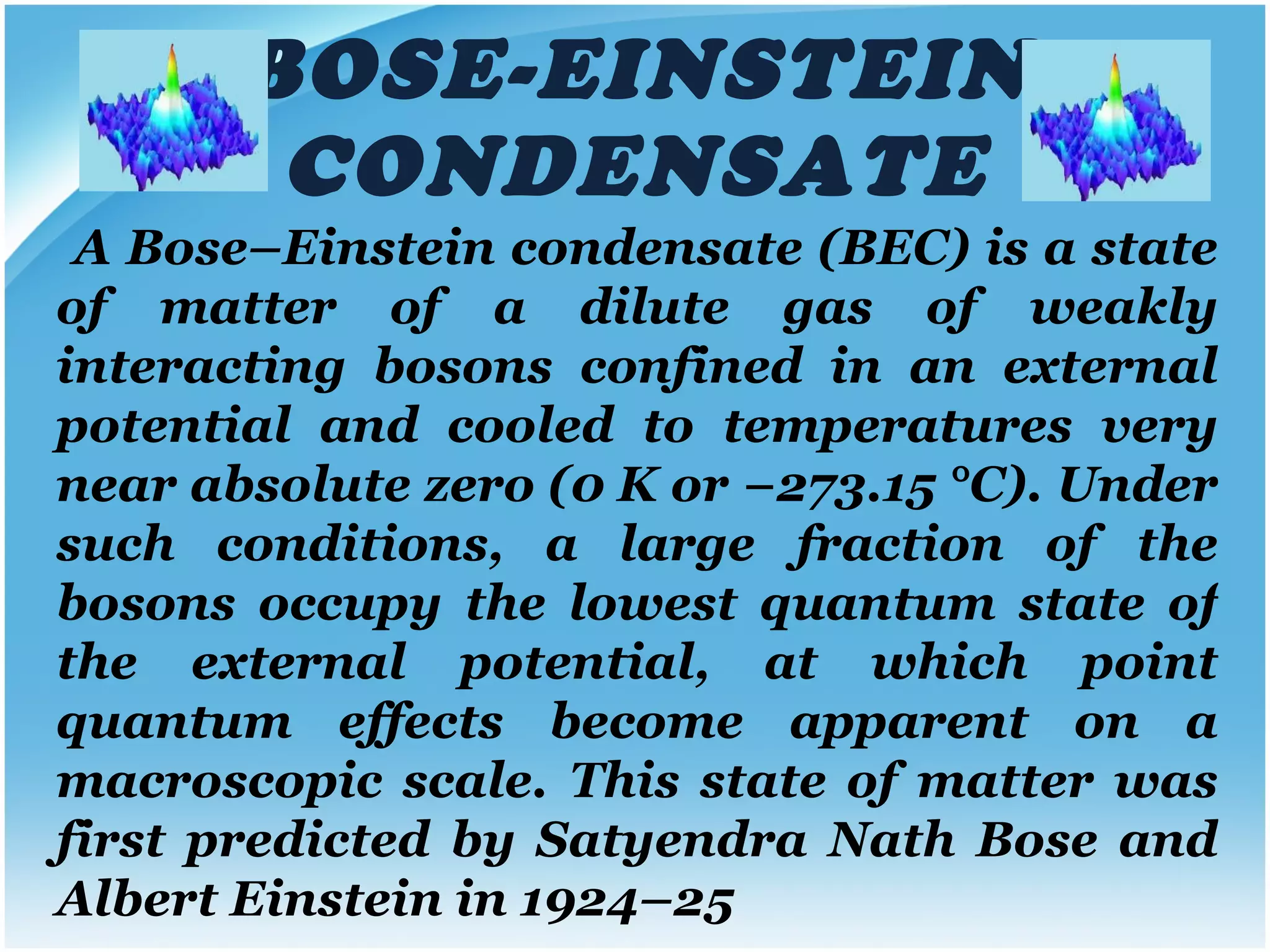 BOSE-EINSTEIN CONDENSATE A Bose–Einstein condensate (BEC) is a state of matter of a dilute gas of weakly interacting bosons confined in an external potential and cooled to temperatures very near absolute zero (0 K or −273.15 °C). Under such conditions, a large fraction of the bosons occupy the lowest quantum state of the external potential, at which point quantum effects become apparent on a macroscopic scale.   This state of matter was first predicted by Satyendra Nath Bose and Albert Einstein in 1924–25 