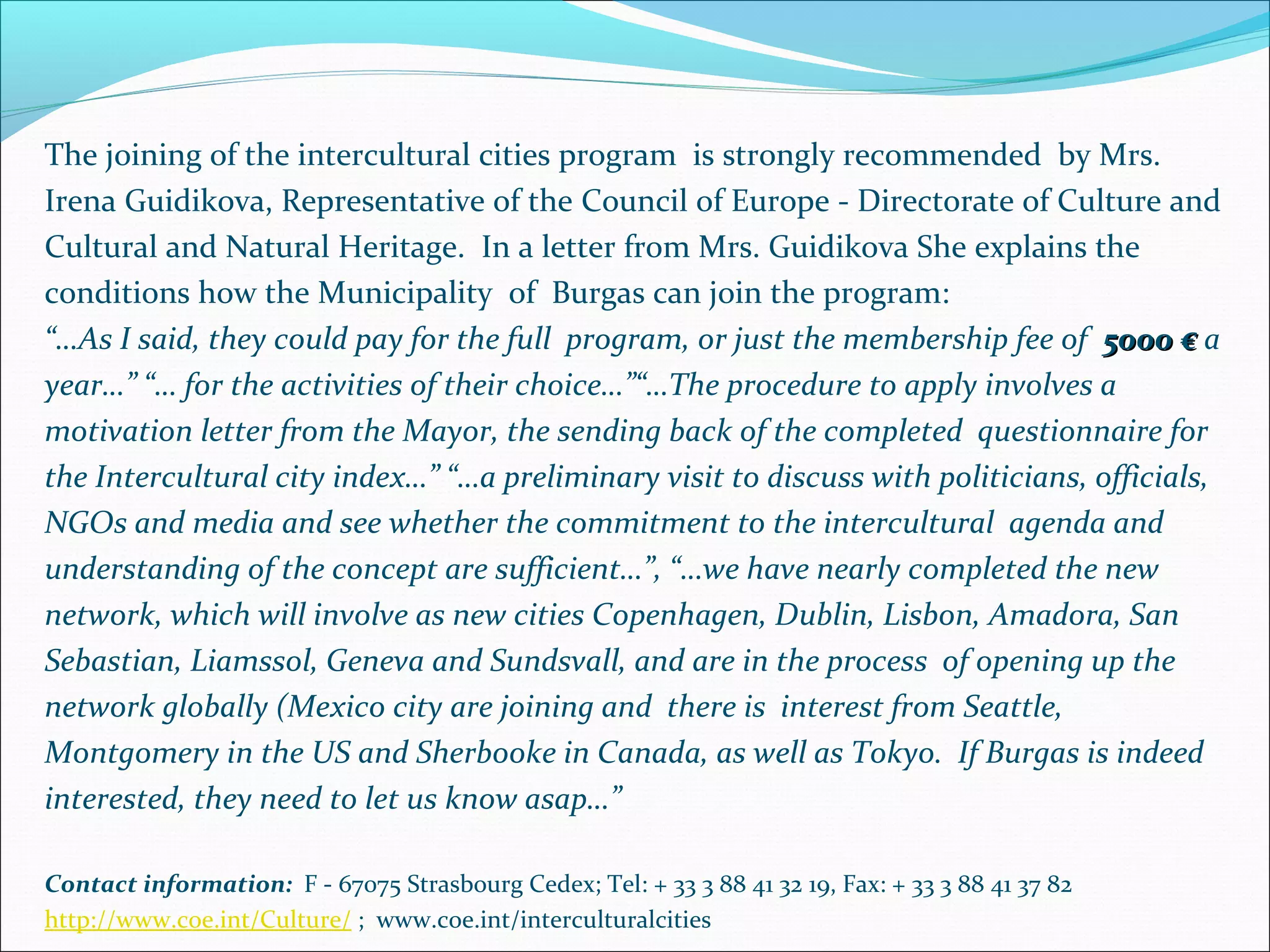 The joining of the intercultural cities program is strongly recommended by Mrs.
Irena Guidikova, Representative of the Council of Europe - Directorate of Culture and
Cultural and Natural Heritage. In a letter from Mrs. Guidikova She explains the
conditions how the Municipality of Burgas can join the program:
“…As I said, they could pay for the full program, or just the membership fee of 5000 €5000 € a
year…” “… for the activities of their choice…”“…The procedure to apply involves a
motivation letter from the Mayor, the sending back of the completed questionnaire for
the Intercultural city index…” “…a preliminary visit to discuss with politicians, officials,
NGOs and media and see whether the commitment to the intercultural agenda and
understanding of the concept are sufficient…”, “…we have nearly completed the new
network, which will involve as new cities Copenhagen, Dublin, Lisbon, Amadora, San
Sebastian, Liamssol, Geneva and Sundsvall, and are in the process of opening up the
network globally (Mexico city are joining and there is interest from Seattle,
Montgomery in the US and Sherbooke in Canada, as well as Tokyo. If Burgas is indeed
interested, they need to let us know asap…”
Contact information: F - 67075 Strasbourg Cedex; Tel: + 33 3 88 41 32 19, Fax: + 33 3 88 41 37 82
http://www.coe.int/Culture/ ; www.coe.int/interculturalcities
 