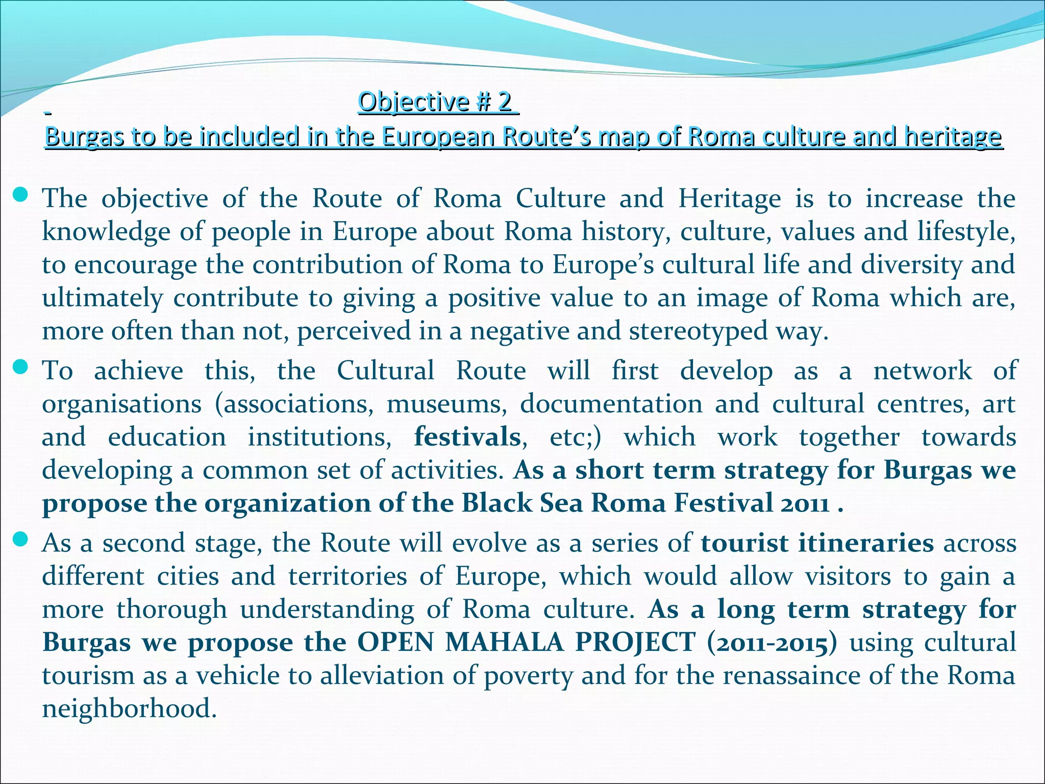 Objective # 2Objective # 2
Burgas to be included in the European Route’s map of Roma culture and heritageBurgas to be included in the European Route’s map of Roma culture and heritage
 The objective of the Route of Roma Culture and Heritage is to increase the
knowledge of people in Europe about Roma history, culture, values and lifestyle,
to encourage the contribution of Roma to Europe’s cultural life and diversity and
ultimately contribute to giving a positive value to an image of Roma which are,
more often than not, perceived in a negative and stereotyped way.
 To achieve this, the Cultural Route will first develop as a network of
organisations (associations, museums, documentation and cultural centres, art
and education institutions, festivals, etc;) which work together towards
developing a common set of activities. As a short term strategy for Burgas we
propose the organization of the Black Sea Roma Festival 2011 .
 As a second stage, the Route will evolve as a series of tourist itineraries across
different cities and territories of Europe, which would allow visitors to gain a
more thorough understanding of Roma culture. As a long term strategy for
Burgas we propose the OPEN MAHALA PROJECT (2011-2015) using cultural
tourism as a vehicle to alleviation of poverty and for the renassaince of the Roma
neighborhood.
 