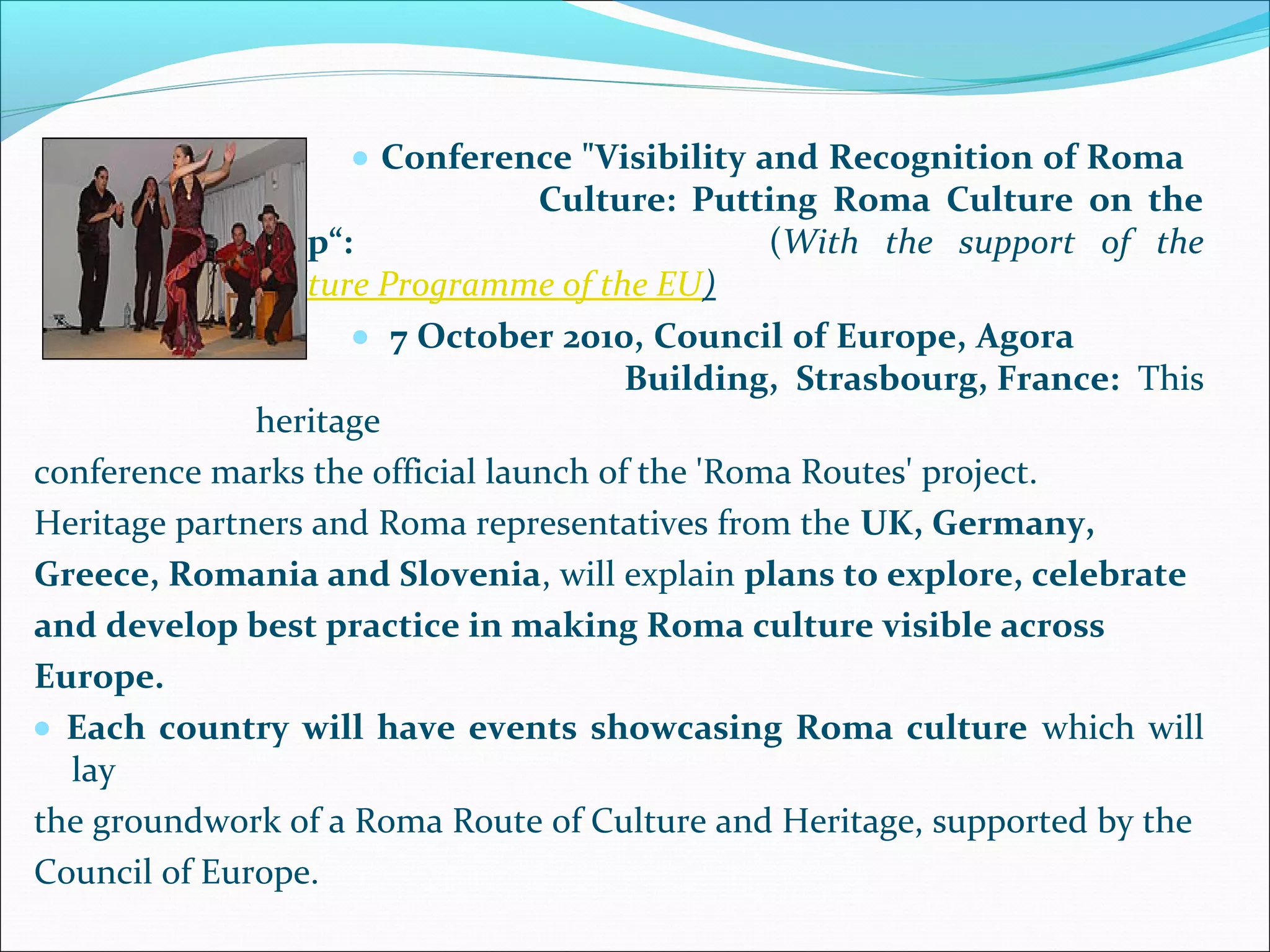 • Conference "Visibility and Recognition of Roma
Culture: Putting Roma Culture on the
Map“: (With the support of the
Culture Programme of the EU)
• 7 October 2010, Council of Europe, Agora
Building, Strasbourg, France: This
heritage
conference marks the official launch of the 'Roma Routes' project.
Heritage partners and Roma representatives from the UK, Germany,
Greece, Romania and Slovenia, will explain plans to explore, celebrate
and develop best practice in making Roma culture visible across
Europe.
• Each country will have events showcasing Roma culture which will
lay
the groundwork of a Roma Route of Culture and Heritage, supported by the
Council of Europe.
 