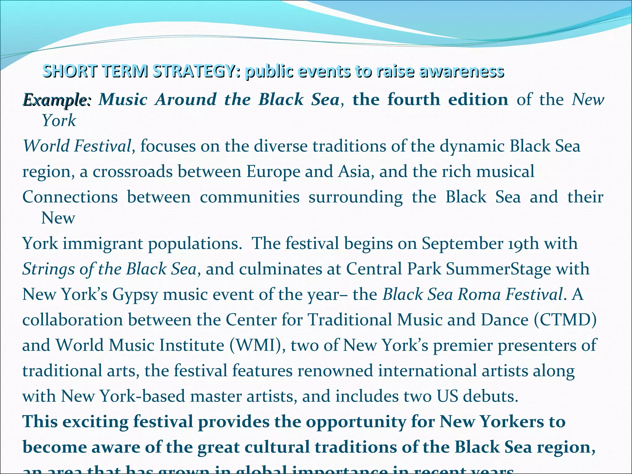 SHORT TERM STRATEGY: public events to raise awarenessSHORT TERM STRATEGY: public events to raise awareness
Example:Example: Music Around the Black Sea, the fourth edition of the New
York
World Festival, focuses on the diverse traditions of the dynamic Black Sea
region, a crossroads between Europe and Asia, and the rich musical
Connections between communities surrounding the Black Sea and their
New
York immigrant populations. The festival begins on September 19th with
Strings of the Black Sea, and culminates at Central Park SummerStage with
New York’s Gypsy music event of the year– the Black Sea Roma Festival. A
collaboration between the Center for Traditional Music and Dance (CTMD)
and World Music Institute (WMI), two of New York’s premier presenters of
traditional arts, the festival features renowned international artists along
with New York-based master artists, and includes two US debuts.
This exciting festival provides the opportunity for New Yorkers to
become aware of the great cultural traditions of the Black Sea region,
 