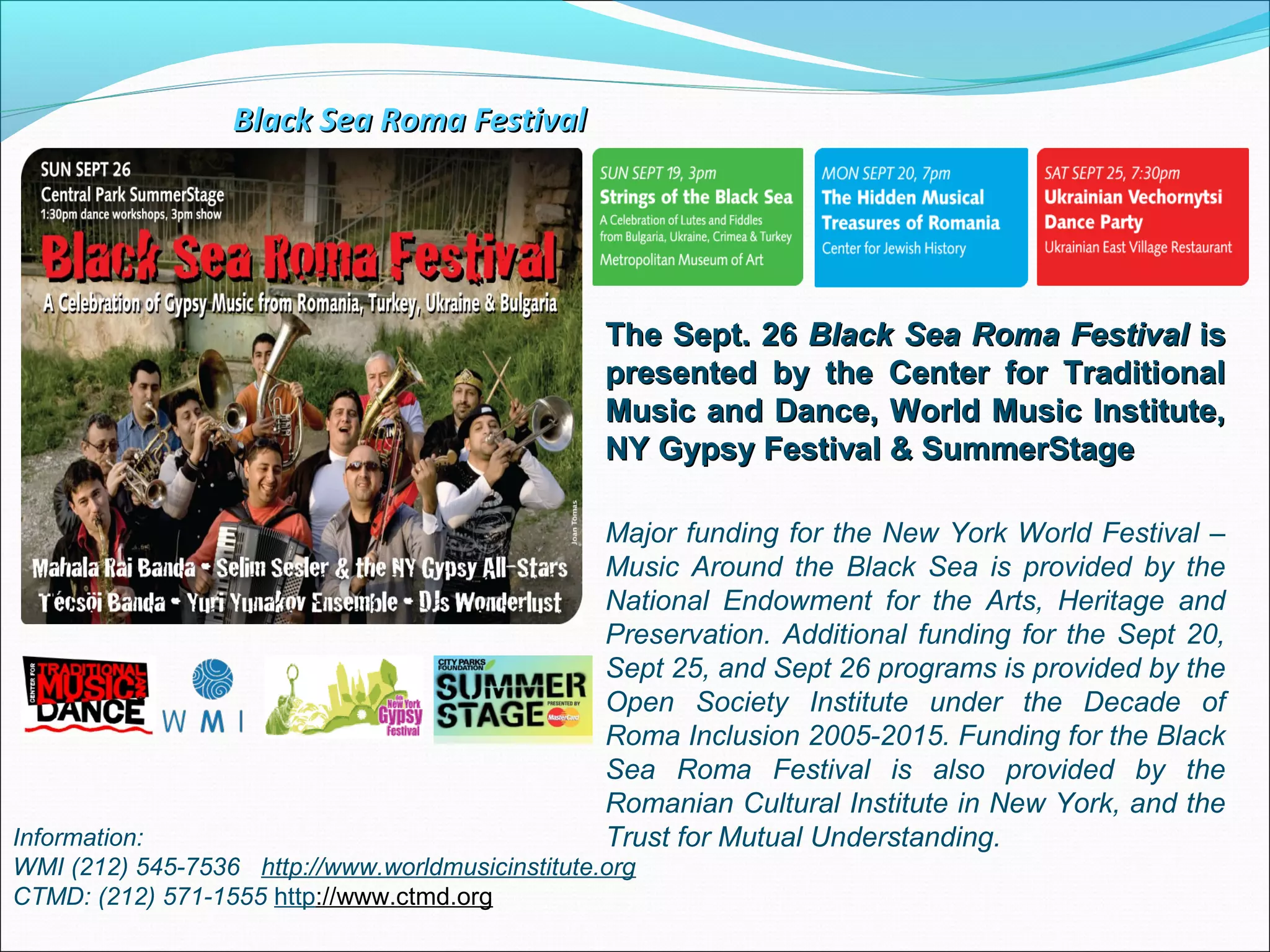 The Sept. 26The Sept. 26 Black Sea Roma FestivalBlack Sea Roma Festival isis
presented by the Center for Traditionalpresented by the Center for Traditional
Music and Dance, World Music Institute,Music and Dance, World Music Institute,
NY Gypsy Festival & SummerStageNY Gypsy Festival & SummerStage
Information:
WMI (212) 545-7536 http://www.worldmusicinstitute.org
CTMD: (212) 571-1555 http://www.ctmd.org
Major funding for the New York World Festival –
Music Around the Black Sea is provided by the
National Endowment for the Arts, Heritage and
Preservation. Additional funding for the Sept 20,
Sept 25, and Sept 26 programs is provided by the
Open Society Institute under the Decade of
Roma Inclusion 2005-2015. Funding for the Black
Sea Roma Festival is also provided by the
Romanian Cultural Institute in New York, and the
Trust for Mutual Understanding.
Black Sea Roma FestivalBlack Sea Roma Festival
 