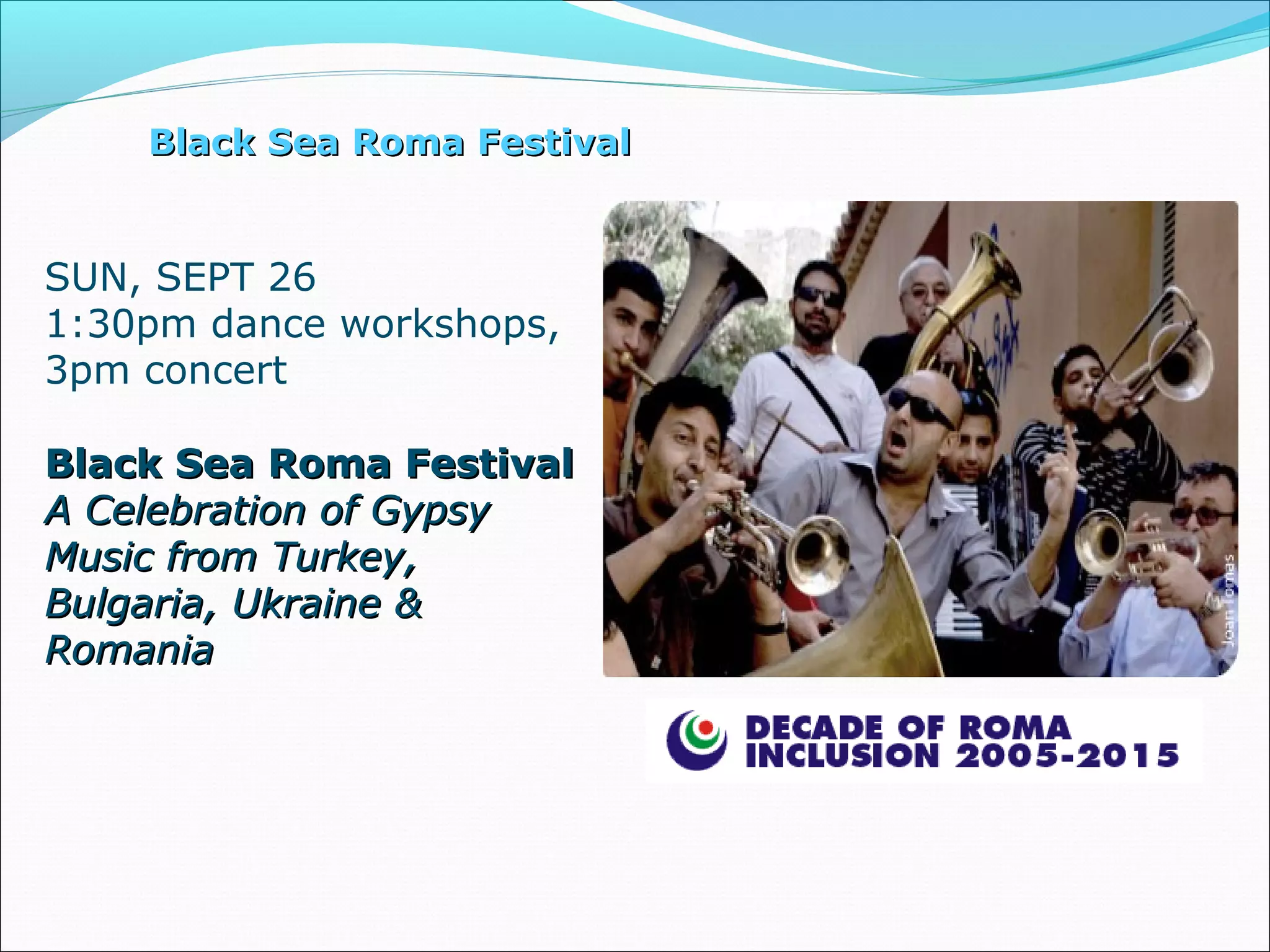 Black Sea Roma FestivalBlack Sea Roma Festival
SUN, SEPT 26
1:30pm dance workshops,
3pm concert
Black Sea Roma FestivalBlack Sea Roma Festival
A Celebration of GypsyA Celebration of Gypsy
Music from Turkey,Music from Turkey,
Bulgaria, Ukraine &Bulgaria, Ukraine &
RomaniaRomania
 