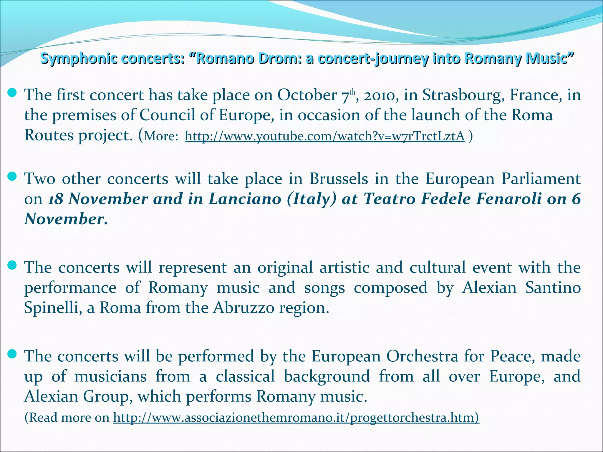 Symphonic concerts: “Romano Drom: a concert-journey into Romany Music”Symphonic concerts: “Romano Drom: a concert-journey into Romany Music”
The first concert has take place on October 7th
, 2010, in Strasbourg, France, in
the premises of Council of Europe, in occasion of the launch of the Roma
Routes project. (More: http://www.youtube.com/watch?v=w7rTrctLztA )
Two other concerts will take place in Brussels in the European Parliament
on 18 November and in Lanciano (Italy) at Teatro Fedele Fenaroli on 6
November.
The concerts will represent an original artistic and cultural event with the
performance of Romany music and songs composed by Alexian Santino
Spinelli, a Roma from the Abruzzo region.
The concerts will be performed by the European Orchestra for Peace, made
up of musicians from a classical background from all over Europe, and
Alexian Group, which performs Romany music.
(Read more on http://www.associazionethemromano.it/progettorchestra.htm)
 