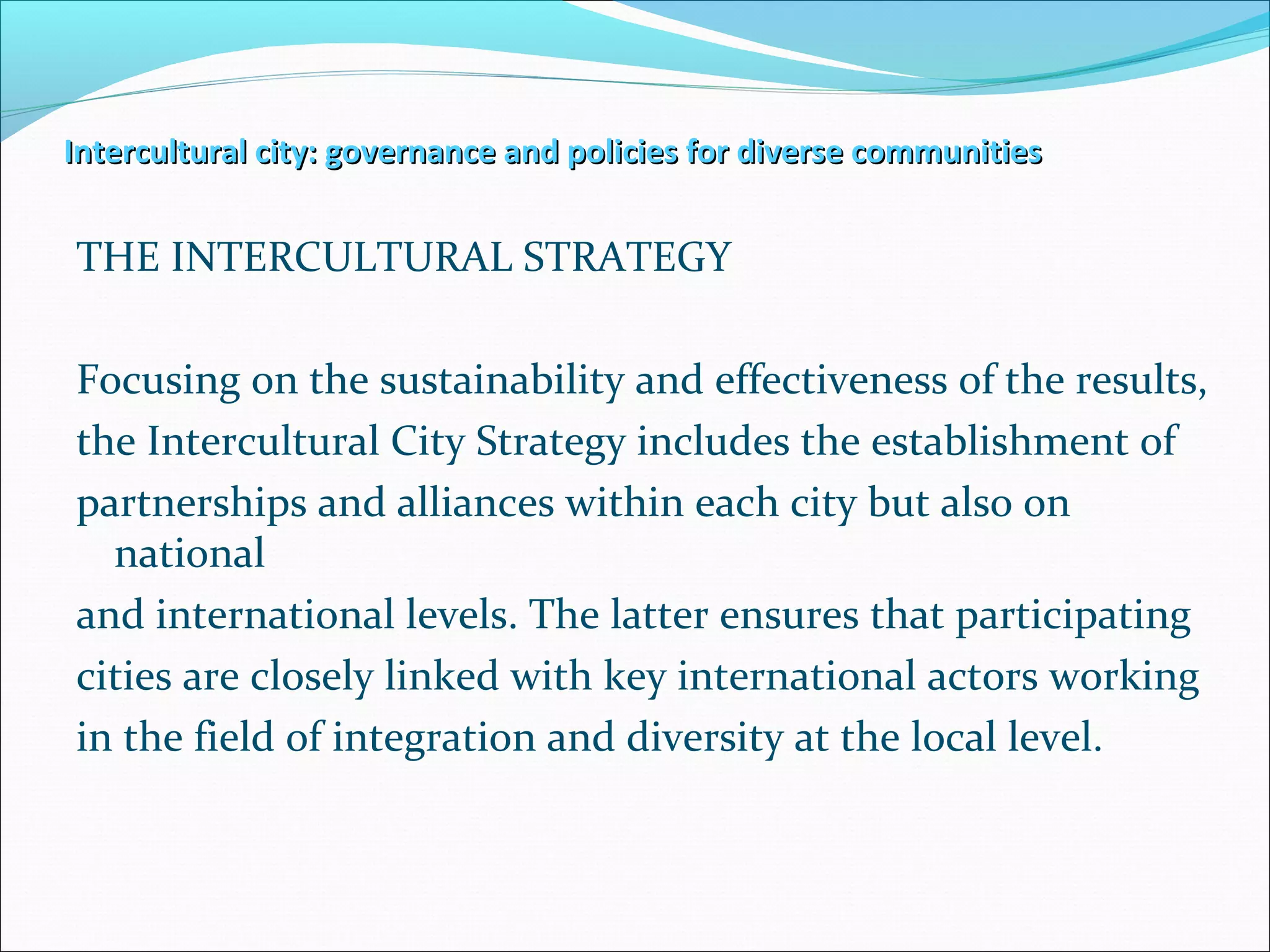 Intercultural city: governance and policies for diverse communitiesIntercultural city: governance and policies for diverse communities
THE INTERCULTURAL STRATEGY
Focusing on the sustainability and effectiveness of the results,
the Intercultural City Strategy includes the establishment of
partnerships and alliances within each city but also on
national
and international levels. The latter ensures that participating
cities are closely linked with key international actors working
in the field of integration and diversity at the local level.
 