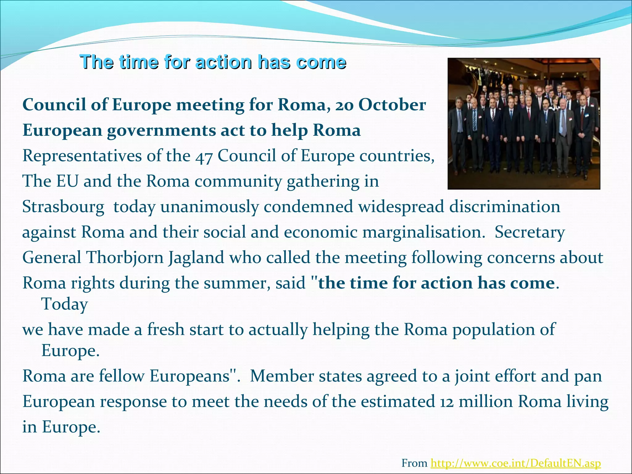 The time for action has comeThe time for action has come
Council of Europe meeting for Roma, 20 October
European governments act to help Roma
Representatives of the 47 Council of Europe countries,
The EU and the Roma community gathering in
Strasbourg today unanimously condemned widespread discrimination
against Roma and their social and economic marginalisation. Secretary
General Thorbjorn Jagland who called the meeting following concerns about
Roma rights during the summer, said ''the time for action has come.
Today
we have made a fresh start to actually helping the Roma population of
Europe.
Roma are fellow Europeans''. Member states agreed to a joint effort and pan
European response to meet the needs of the estimated 12 million Roma living
in Europe.
From http://www.coe.int/DefaultEN.asp
 