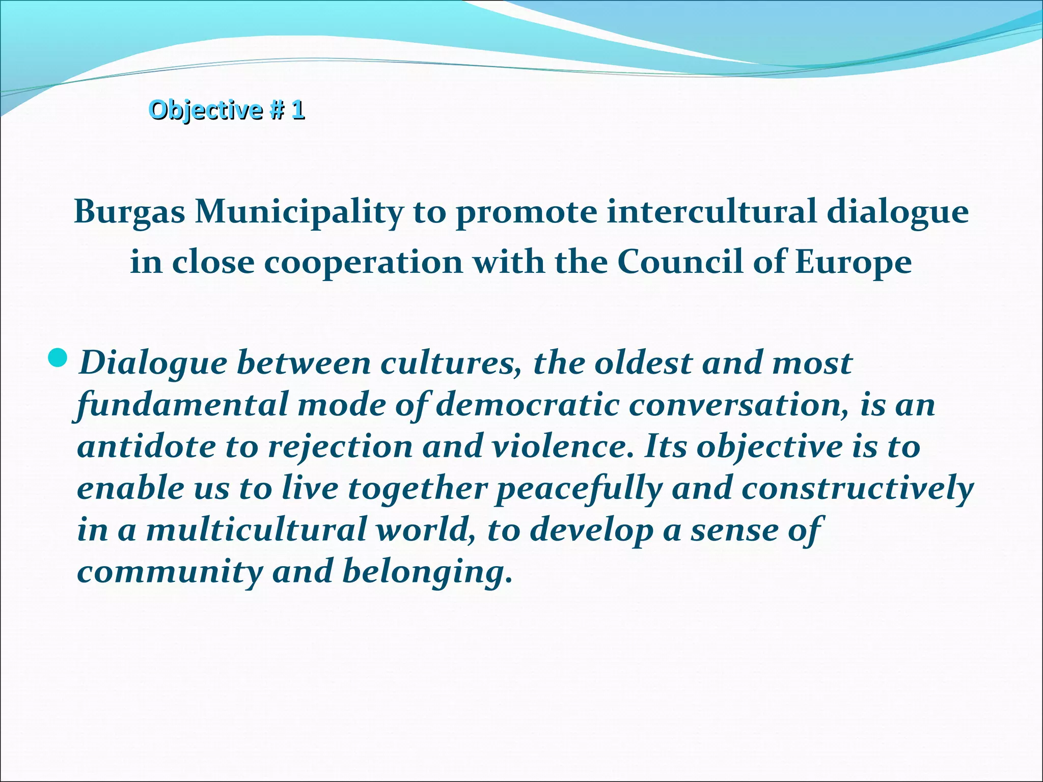 Objective # 1Objective # 1
Burgas Municipality to promote intercultural dialogue
in close cooperation with the Council of Europe
Dialogue between cultures, the oldest and most
fundamental mode of democratic conversation, is an
antidote to rejection and violence. Its objective is to
enable us to live together peacefully and constructively
in a multicultural world, to develop a sense of
community and belonging.
 