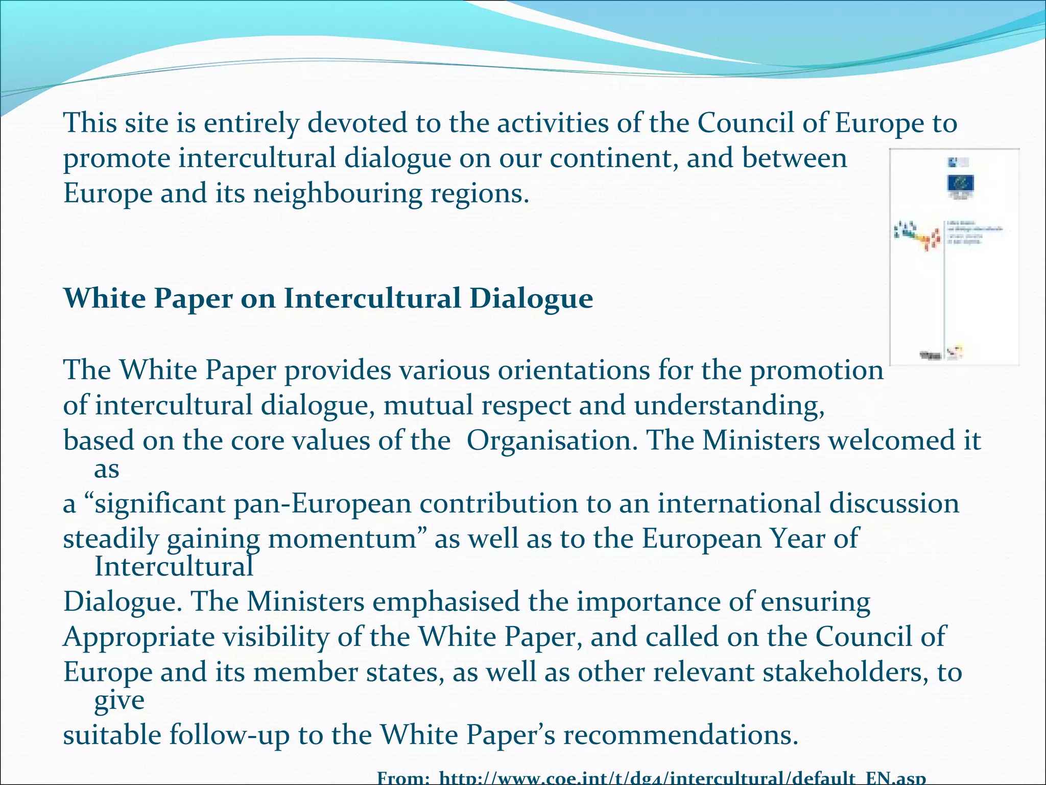 This site is entirely devoted to the activities of the Council of Europe to
promote intercultural dialogue on our continent, and between
Europe and its neighbouring regions.
White Paper on Intercultural Dialogue
The White Paper provides various orientations for the promotion
of intercultural dialogue, mutual respect and understanding,
based on the core values of the Organisation. The Ministers welcomed it
as
a “significant pan-European contribution to an international discussion
steadily gaining momentum” as well as to the European Year of
Intercultural
Dialogue. The Ministers emphasised the importance of ensuring
Appropriate visibility of the White Paper, and called on the Council of
Europe and its member states, as well as other relevant stakeholders, to
give
suitable follow-up to the White Paper’s recommendations.
From: http://www.coe.int/t/dg4/intercultural/default_EN.asp
 