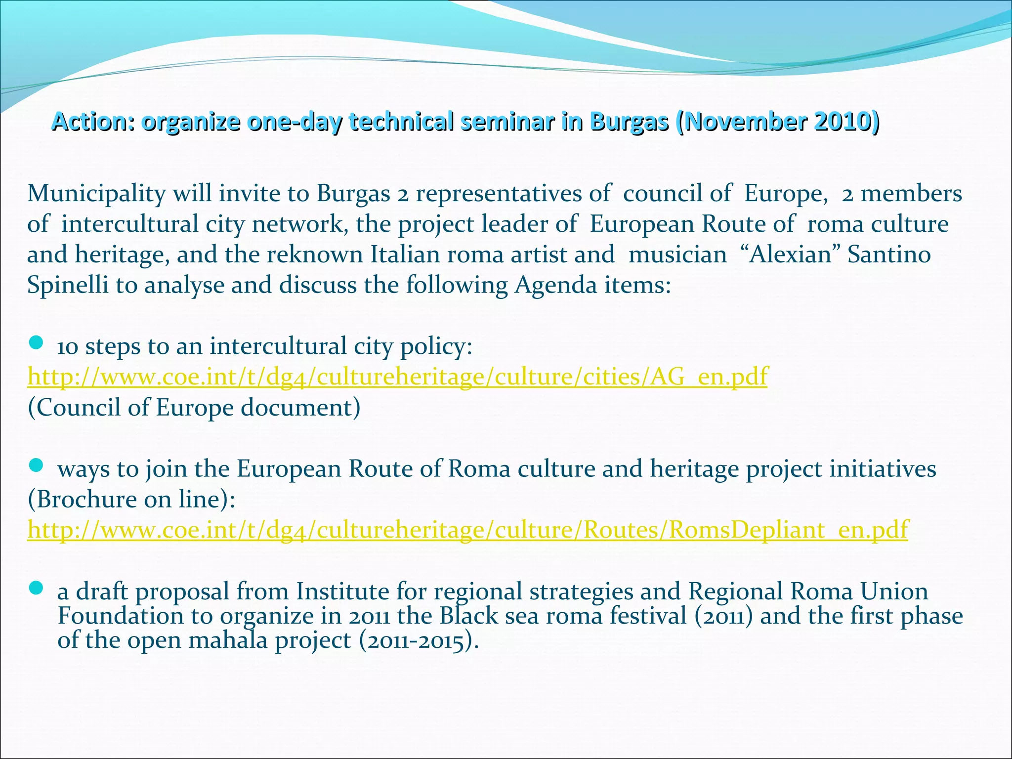 Action: organize one-day technical seminar in Burgas (November 2010)Action: organize one-day technical seminar in Burgas (November 2010)
Municipality will invite to Burgas 2 representatives of council of Europe, 2 members
of intercultural city network, the project leader of European Route of roma culture
and heritage, and the reknown Italian roma artist and musician “Alexian” Santino
Spinelli to analyse and discuss the following Agenda items:
 10 steps to an intercultural city policy:
http://www.coe.int/t/dg4/cultureheritage/culture/cities/AG_en.pdf
(Council of Europe document)
 ways to join the European Route of Roma culture and heritage project initiatives
(Brochure on line):
http://www.coe.int/t/dg4/cultureheritage/culture/Routes/RomsDepliant_en.pdf
 a draft proposal from Institute for regional strategies and Regional Roma Union
Foundation to organize in 2011 the Black sea roma festival (2011) and the first phase
of the open mahala project (2011-2015).
 