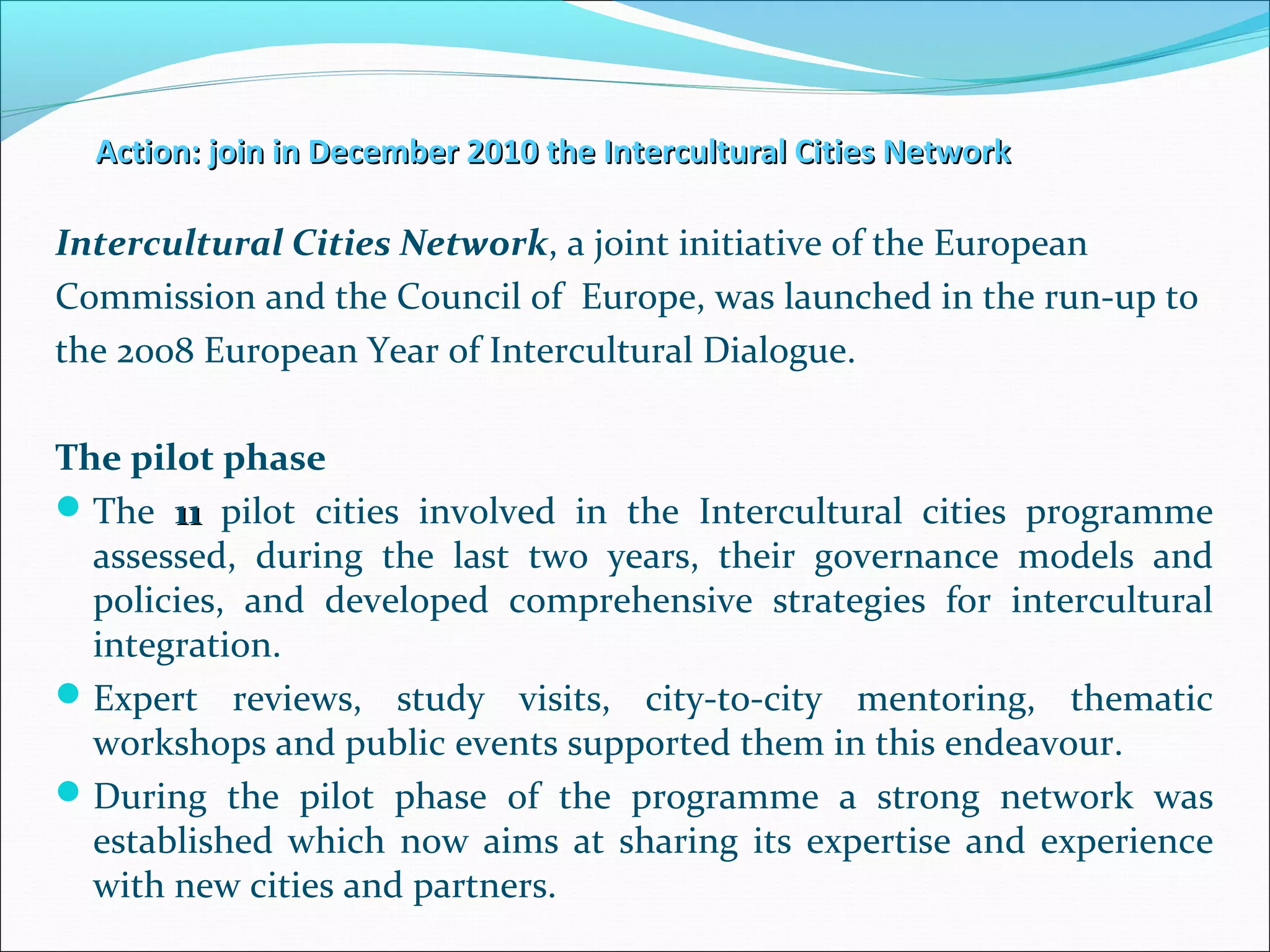 Action: join in December 2010 the Intercultural Cities NetworkAction: join in December 2010 the Intercultural Cities Network
Intercultural Cities Network, a joint initiative of the European
Commission and the Council of Europe, was launched in the run-up to
the 2008 European Year of Intercultural Dialogue.
The pilot phase
The 1111 pilot cities involved in the Intercultural cities programme
assessed, during the last two years, their governance models and
policies, and developed comprehensive strategies for intercultural
integration.
Expert reviews, study visits, city-to-city mentoring, thematic
workshops and public events supported them in this endeavour.
During the pilot phase of the programme a strong network was
established which now aims at sharing its expertise and experience
with new cities and partners.
 