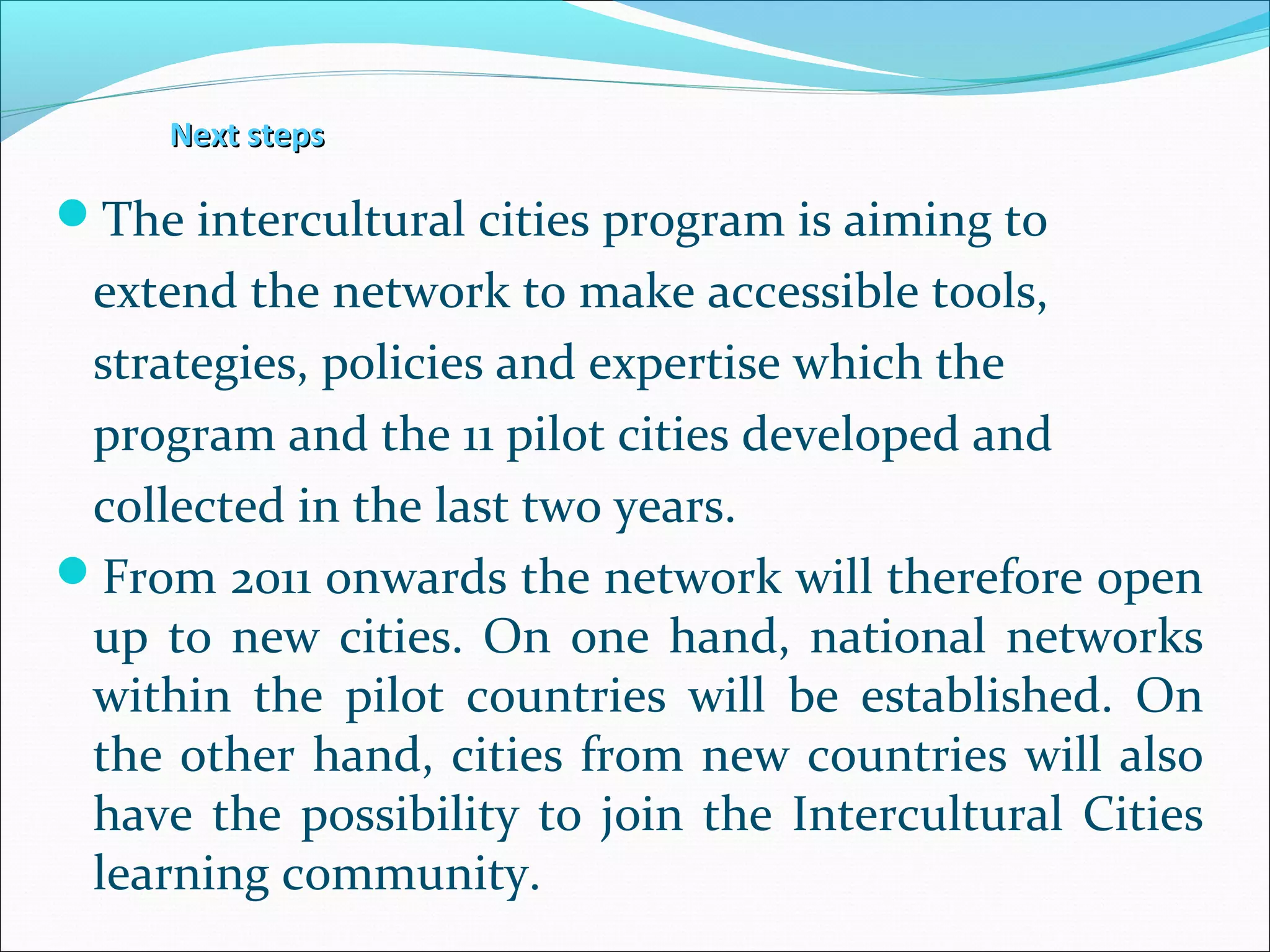 Next stepsNext steps
The intercultural cities program is aiming to
extend the network to make accessible tools,
strategies, policies and expertise which the
program and the 11 pilot cities developed and
collected in the last two years.
From 2011 onwards the network will therefore open
up to new cities. On one hand, national networks
within the pilot countries will be established. On
the other hand, cities from new countries will also
have the possibility to join the Intercultural Cities
learning community.
 