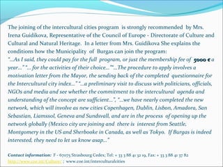 The joining of the intercultural cities program is strongly recommended by Mrs.
Irena Guidikova, Representative of the Council of Europe - Directorate of Culture and
Cultural and Natural Heritage. In a letter from Mrs. Guidikova She explains the
conditions how the Municipality of Burgas can join the program:
“…As I said, they could pay for the full program, or just the membership fee of 5000 €5000 € a
year…” “… for the activities of their choice…”“…The procedure to apply involves a
motivation letter from the Mayor, the sending back of the completed questionnaire for
the Intercultural city index…” “…a preliminary visit to discuss with politicians, officials,
NGOs and media and see whether the commitment to the intercultural agenda and
understanding of the concept are sufficient…”, “…we have nearly completed the new
network, which will involve as new cities Copenhagen, Dublin, Lisbon, Amadora, San
Sebastian, Liamssol, Geneva and Sundsvall, and are in the process of opening up the
network globally (Mexico city are joining and there is interest from Seattle,
Montgomery in the US and Sherbooke in Canada, as well as Tokyo. If Burgas is indeed
interested, they need to let us know asap…”
Contact information: F - 67075 Strasbourg Cedex; Tel: + 33 3 88 41 32 19, Fax: + 33 3 88 41 37 82
http://www.coe.int/Culture/ ; www.coe.int/interculturalcities
 