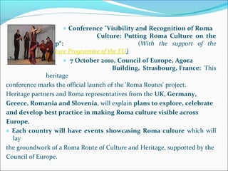 • Conference "Visibility and Recognition of Roma
Culture: Putting Roma Culture on the
Map“: (With the support of the
Culture Programme of the EU)
• 7 October 2010, Council of Europe, Agora
Building, Strasbourg, France: This
heritage
conference marks the official launch of the 'Roma Routes' project.
Heritage partners and Roma representatives from the UK, Germany,
Greece, Romania and Slovenia, will explain plans to explore, celebrate
and develop best practice in making Roma culture visible across
Europe.
• Each country will have events showcasing Roma culture which will
lay
the groundwork of a Roma Route of Culture and Heritage, supported by the
Council of Europe.
 