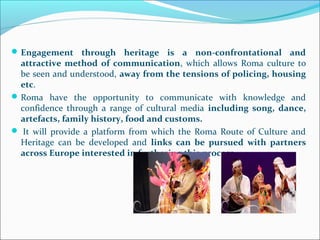 Engagement through heritage is a non-confrontational and
attractive method of communication, which allows Roma culture to
be seen and understood, away from the tensions of policing, housing
etc.
Roma have the opportunity to communicate with knowledge and
confidence through a range of cultural media including song, dance,
artefacts, family history, food and customs.
 It will provide a platform from which the Roma Route of Culture and
Heritage can be developed and links can be pursued with partners
across Europe interested in furthering this process.
 