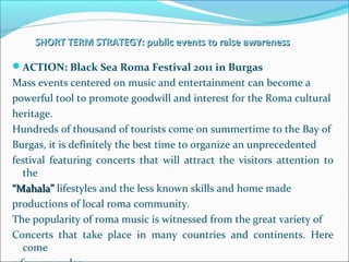 SHORT TERM STRATEGY: public events to raise awarenessSHORT TERM STRATEGY: public events to raise awareness
ACTION: Black Sea Roma Festival 2011 in Burgas
Mass events centered on music and entertainment can become a
powerful tool to promote goodwill and interest for the Roma cultural
heritage.
Hundreds of thousand of tourists come on summertime to the Bay of
Burgas, it is definitely the best time to organize an unprecedented
festival featuring concerts that will attract the visitors attention to
the
““Mahala”Mahala” lifestyles and the less known skills and home made
productions of local roma community.
The popularity of roma music is witnessed from the great variety of
Concerts that take place in many countries and continents. Here
come
 