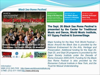 The Sept. 26The Sept. 26 Black Sea Roma FestivalBlack Sea Roma Festival isis
presented by the Center for Traditionalpresented by the Center for Traditional
Music and Dance, World Music Institute,Music and Dance, World Music Institute,
NY Gypsy Festival & SummerStageNY Gypsy Festival & SummerStage
Information:
WMI (212) 545-7536 http://www.worldmusicinstitute.org
CTMD: (212) 571-1555 http://www.ctmd.org
Major funding for the New York World Festival –
Music Around the Black Sea is provided by the
National Endowment for the Arts, Heritage and
Preservation. Additional funding for the Sept 20,
Sept 25, and Sept 26 programs is provided by the
Open Society Institute under the Decade of
Roma Inclusion 2005-2015. Funding for the Black
Sea Roma Festival is also provided by the
Romanian Cultural Institute in New York, and the
Trust for Mutual Understanding.
Black Sea Roma FestivalBlack Sea Roma Festival
 