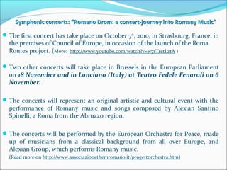 Symphonic concerts: “Romano Drom: a concert-journey into Romany Music”Symphonic concerts: “Romano Drom: a concert-journey into Romany Music”
The first concert has take place on October 7th
, 2010, in Strasbourg, France, in
the premises of Council of Europe, in occasion of the launch of the Roma
Routes project. (More: http://www.youtube.com/watch?v=w7rTrctLztA )
Two other concerts will take place in Brussels in the European Parliament
on 18 November and in Lanciano (Italy) at Teatro Fedele Fenaroli on 6
November.
The concerts will represent an original artistic and cultural event with the
performance of Romany music and songs composed by Alexian Santino
Spinelli, a Roma from the Abruzzo region.
The concerts will be performed by the European Orchestra for Peace, made
up of musicians from a classical background from all over Europe, and
Alexian Group, which performs Romany music.
(Read more on http://www.associazionethemromano.it/progettorchestra.htm)
 