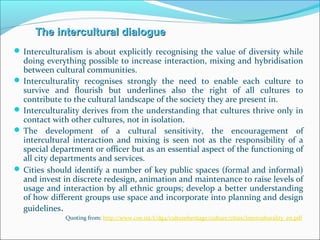  Interculturalism is about explicitly recognising the value of diversity while
doing everything possible to increase interaction, mixing and hybridisation
between cultural communities.
 Interculturality recognises strongly the need to enable each culture to
survive and flourish but underlines also the right of all cultures to
contribute to the cultural landscape of the society they are present in.
 Interculturality derives from the understanding that cultures thrive only in
contact with other cultures, not in isolation.
 The development of a cultural sensitivity, the encouragement of
intercultural interaction and mixing is seen not as the responsibility of a
special department or officer but as an essential aspect of the functioning of
all city departments and services.
 Cities should identify a number of key public spaces (formal and informal)
and invest in discrete redesign, animation and maintenance to raise levels of
usage and interaction by all ethnic groups; develop a better understanding
of how different groups use space and incorporate into planning and design
guidelines.
Quoting from: http://www.coe.int/t/dg4/cultureheritage/culture/cities/Interculturality_en.pdf
The intercultural dialogueThe intercultural dialogue
 
