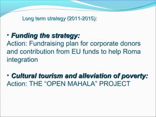 • Funding the strategy:Funding the strategy:
Action: Fundraising plan for corporate donors
and contribution from EU funds to help Roma
integration
• Cultural tourism and alleviation of poverty:Cultural tourism and alleviation of poverty:
Action: THE “OPEN MAHALA” PROJECT
Long term strategy (2011-2015):Long term strategy (2011-2015):
 