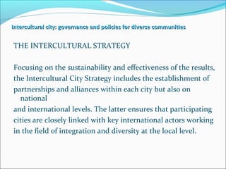 Intercultural city: governance and policies for diverse communitiesIntercultural city: governance and policies for diverse communities
THE INTERCULTURAL STRATEGY
Focusing on the sustainability and effectiveness of the results,
the Intercultural City Strategy includes the establishment of
partnerships and alliances within each city but also on
national
and international levels. The latter ensures that participating
cities are closely linked with key international actors working
in the field of integration and diversity at the local level.
 