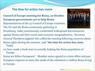 The time for action has comeThe time for action has come
Council of Europe meeting for Roma, 20 October
European governments act to help Roma
Representatives of the 47 Council of Europe countries,
The EU and the Roma community gathering in
Strasbourg today unanimously condemned widespread discrimination
against Roma and their social and economic marginalisation. Secretary
General Thorbjorn Jagland who called the meeting following concerns about
Roma rights during the summer, said ''the time for action has come.
Today
we have made a fresh start to actually helping the Roma population of
Europe.
Roma are fellow Europeans''. Member states agreed to a joint effort and pan
European response to meet the needs of the estimated 12 million Roma living
in Europe.
From http://www.coe.int/DefaultEN.asp
 